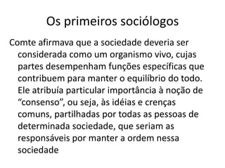 Os primeiros sociólogosComte afirmava que a sociedade deveria ser considerada como um organismo vivo, cujas partes desempenham funções específicas que contribuem para manter o equilíbrio do todo. Ele atribuía particular importância à noção de “consenso”, ou seja, às idéias e crenças comuns, partilhadas por todas as pessoas de determinada sociedade, que seriam as responsáveis por manter a ordem nessa sociedade