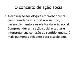 O conceito de ação socialA explicação sociológica em Weber busca compreender e interpretar o sentido, o desenvolvimento e os efeitos da ação social. Compreender uma ação social é captar e interpretar sua conexão de sentido, que será mais ou menos evidente para o sociólogo.