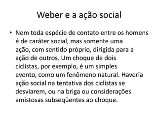 Weber e a ação socialNem toda espécie de contato entre os homens é de caráter social, mas somente uma ação, com sentido próprio, dirigida para a ação de outros. Um choque de dois ciclistas, por exemplo, é um simples evento, como um fenômeno natural. Haveria ação social na tentativa dos ciclistas se desviarem, ou na briga ou considerações amistosas subseqüentes ao choque.