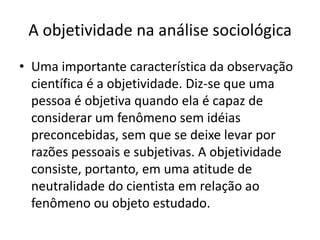 A objetividade na análise sociológicaUma importante característica da observação científica é a objetividade. Diz-se que uma pessoa é objetiva quando ela é capaz de considerar um fenômeno sem idéias preconcebidas, sem que se deixe levar por razões pessoais e subjetivas. A objetividade consiste, portanto, em uma atitude de neutralidade do cientista em relação ao fenômeno ou objeto estudado.