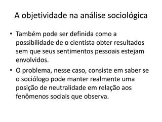 A objetividade na análise sociológicaTambém pode ser definida como a possibilidade de o cientista obter resultados sem que seus sentimentos pessoais estejam envolvidos. O problema, nesse caso, consiste em saber se o sociólogo pode manter realmente uma posição de neutralidade em relação aos fenômenos sociais que observa. 