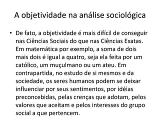 A objetividade na análise sociológicaDe fato, a objetividade é mais difícil de conseguir nas Ciências Sociais do que nas Ciências Exatas. Em matemática por exemplo, a soma de dois mais dois é igual a quatro, seja ela feita por um católico, um muçulmano ou um ateu. Em contrapartida, no estudo de si mesmos e da sociedade, os seres humanos podem se deixar influenciar por seus sentimentos, por idéias preconcebidas, pelas crenças que adotam, pelos valores que aceitam e pelos interesses do grupo social a que pertencem.