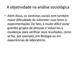 A objetividade na análise sociológicaAlém disso, os cientistas sociais tem também maior dificuldade de submeter suas teses à experimentação. De fato, é muito difícil isolar grandes grupos de pessoas e induzi-los a mudanças para verificar seus resultados, como se faz, por exemplo, em Biologia ou em experiências de laboratório: