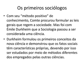 Os primeiros sociólogosCom seu “método positivo” de conhecimento, Comte procurou formular as leis gerais que regem a sociedade. Mas foi com Émile Durkheim que a Sociologia passou a ser considerada uma ciência.Durkheim formulou os primeiros conceitos da nova ciência e demonstrou que os fatos sociais têm características próprias, devendo por isso ser estudados por meio de métodos diferentes dos empregados pelas outras ciências.