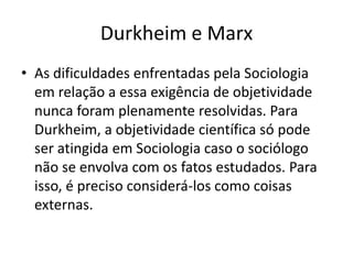 Durkheim e MarxAs dificuldades enfrentadas pela Sociologia em relação a essa exigência de objetividade nunca foram plenamente resolvidas. Para Durkheim, a objetividade científica só pode ser atingida em Sociologia caso o sociólogo não se envolva com os fatos estudados. Para isso, é preciso considerá-los como coisas externas.