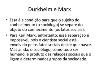 Durkheim e MarxEssa é a condição para que o sujeito do conhecimento (o sociólogo) se separe do objeto do conhecimento (os fatos sociais).Para Karl Marx, entretanto, essa separação é impossível, pois o cientista social está envolvido pelos fatos sociais desde que nasce. Mas ainda, o sociólogo, como todo ser humano, é produto das relações sociais que o ligam a determinados grupos da sociedade.