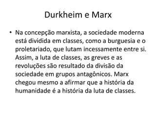 Durkheim e MarxNa concepção marxista, a sociedade moderna está dividida em classes, como a burguesia e o proletariado, que lutam incessamente entre si. Assim, a luta de classes, as greves e as revoluções são resultado da divisão da sociedade em grupos antagônicos. Marx chegou mesmo a afirmar que a história da humanidade é a história da luta de classes.