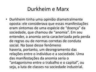 Durkheim e MarxDurkheim tinha uma opinião diametralmente oposta: ele considerava que essas manifestações eram sintomas de uma espécie de “doença” da sociedade, que chamou de “anomia”. Em seu entender, a anomia seria caracterizada pela perda de regras ou de normas corretas de conduta social. Na base desse fenômeno haveria, portanto, um desregramento das relações entre o indivíduo e a sociedade. Uma das manifestações da anomia seria o “antagonismo entre o trabalho e o capital”, ou seja, a luta de classes na sociedade industrial.