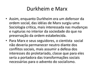 Durkheim e MarxAssim, enquanto Durkheim era um defensor da ordem social, das idéias de Marx surgiu uma Sociologia crítica, mais interessada nas mudanças e rupturas no interior da sociedade do que na preservação da ordem estabelecida.Para Marx e seus seguidores, o cientista  social não deveria permanecer neutro diante dos conflitos sociais, mais assumir a defesa dos interesses do proletariado, classe que para eles seria a portadora das transformações sociais necessárias para o advento do socialismo.