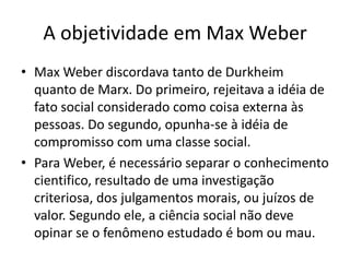 A objetividade em Max WeberMax Weber discordava tanto de Durkheim quanto de Marx. Do primeiro, rejeitava a idéia de fato social considerado como coisa externa às pessoas. Do segundo, opunha-se à idéia de compromisso com uma classe social.Para Weber, é necessário separar o conhecimento cientifico, resultado de uma investigação criteriosa, dos julgamentos morais, ou juízos de valor. Segundo ele, a ciência social não deve opinar se o fenômeno estudado é bom ou mau.
