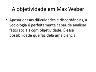 A objetividade em Max WeberApesar dessas dificuldades e discordâncias, a Sociologia é perfeitamente capaz de analisar fatos sociais com objetividade. É essa possibilidade que faz dela uma ciência.