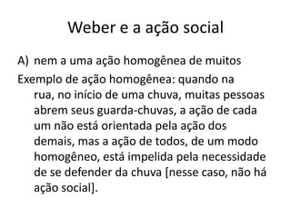 Weber e a ação socialnem a uma ação homogênea de muitosExemplo de ação homogênea: quando na rua, no início de uma chuva, muitas pessoas abrem seus guarda-chuvas, a ação de cada um não está orientada pela ação dos demais, mas a ação de todos, de um modo homogêneo, está impelida pela necessidade de se defender da chuva [nesse caso, não há ação social].