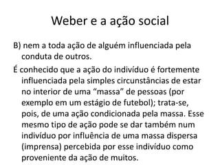 Weber e a ação socialB) nem a toda ação de alguém influenciada pela conduta de outros.É conhecido que a ação do indivíduo é fortemente influenciada pela simples circunstâncias de estar no interior de uma “massa” de pessoas (por exemplo em um estágio de futebol); trata-se, pois, de uma ação condicionada pela massa. Esse mesmo tipo de ação pode se dar também num indivíduo por influência de uma massa dispersa (imprensa) percebida por esse indivíduo como proveniente da ação de muitos. 