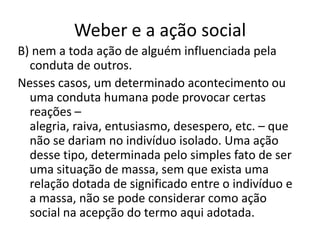 Weber e a ação socialB) nem a toda ação de alguém influenciada pela conduta de outros.Nesses casos, um determinado acontecimento ou uma conduta humana pode provocar certas reações – alegria, raiva, entusiasmo, desespero, etc. – que não se dariam no indivíduo isolado. Uma ação desse tipo, determinada pelo simples fato de ser uma situação de massa, sem que exista uma relação dotada de significado entre o indivíduo e a massa, não se pode considerar como ação social na acepção do termo aqui adotada.