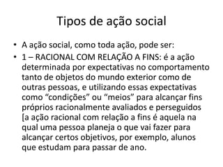Tipos de ação socialA ação social, como toda ação, pode ser:1 – RACIONAL COM RELAÇÃO A FINS: é a ação determinada por expectativas no comportamento tanto de objetos do mundo exterior como de outras pessoas, e utilizando essas expectativas como “condições” ou “meios” para alcançar fins próprios racionalmente avaliados e perseguidos [a ação racional com relação a fins é aquela na qual uma pessoa planeja o que vai fazer para alcançar certos objetivos, por exemplo, alunos que estudam para passar de ano.