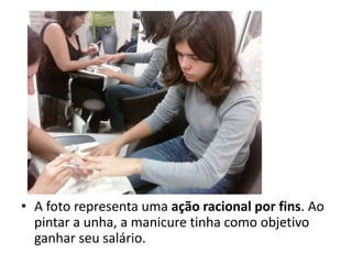 A foto representa uma ação racional por fins. Ao pintar a unha, a manicure tinha como objetivo ganhar seu salário.
