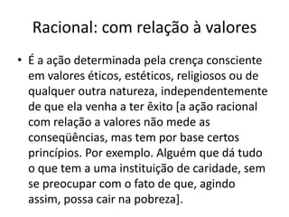 Racional: com relação à valoresÉ a ação determinada pela crença consciente em valores éticos, estéticos, religiosos ou de qualquer outra natureza, independentemente de que ela venha a ter êxito [a ação racional com relação a valores não mede as conseqüências, mas tem por base certos princípios. Por exemplo. Alguém que dá tudo o que tem a uma instituição de caridade, sem se preocupar com o fato de que, agindo assim, possa cair na pobreza].