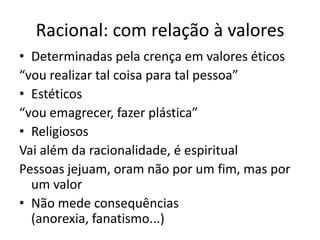 Racional: com relação à valoresDeterminadas pela crença em valores éticos“vou realizar tal coisa para tal pessoa”Estéticos“vou emagrecer, fazer plástica”ReligiososVai além da racionalidade, é espiritualPessoas jejuam, oram não por um fim, mas por um valorNão mede consequências (anorexia, fanatismo...)