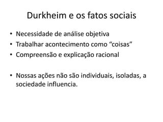 Durkheim e os fatos sociaisNecessidade de análise objetivaTrabalhar acontecimento como “coisas”Compreensão e explicação racionalNossas ações não são individuais, isoladas, a sociedade influencia.  