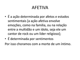 AFETIVAÉ a ação determinada por afetos e estados sentimentais [a ação afetiva envolve emoções, como na família, ou na relação entre a multidão e um ídolo, seja ele um cantor de rock ou um líder religioso];É determinada por sentimentosPor isso choramos com a morte de um íntimo.
