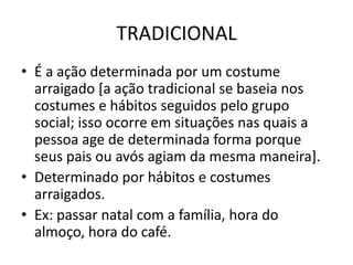 TRADICIONALÉ a ação determinada por um costume arraigado [a ação tradicional se baseia nos costumes e hábitos seguidos pelo grupo social; isso ocorre em situações nas quais a pessoa age de determinada forma porque seus pais ou avós agiam da mesma maneira].Determinado por hábitos e costumes arraigados.Ex: passar natal com a família, hora do almoço, hora do café.