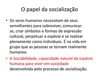 O papel da socializaçãoOs seres humanos necessitam de seus semelhantes para sobreviver, comunicar-se, criar símbolos e formas de expressão cultural, perpetuar a espécie e se realizar plenamente como indivíduos. É na vida em grupo que as pessoas se tornam realmente humanos.A Sociabilidade, capacidade natural da espécie humana para viver em sociedade desenvolvida pelo processo de socialização.