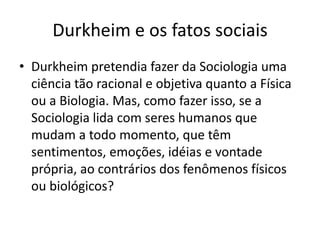Durkheim e os fatos sociaisDurkheim pretendia fazer da Sociologia uma ciência tão racional e objetiva quanto a Física ou a Biologia. Mas, como fazer isso, se a Sociologia lida com seres humanos que mudam a todo momento, que têm sentimentos, emoções, idéias e vontade própria, ao contrários dos fenômenos físicos ou biológicos?