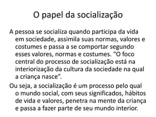 O papel da socializaçãoA pessoa se socializa quando participa da vida em sociedade, assimila suas normas, valores e costumes e passa a se comportar segundo esses valores, normas e costumes. “O foco central do processo de socialização está na interiorização da cultura da sociedade na qual a criança nasce”.Ou seja, a socialização é um processo pelo qual o mundo social, com seus significados, hábitos de vida e valores, penetra na mente da criança e passa a fazer parte de seu mundo interior.