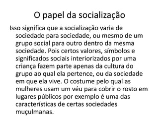 O papel da socializaçãoIsso significa que a socialização varia de sociedade para sociedade, ou mesmo de um grupo social para outro dentro da mesma sociedade. Pois certos valores, símbolos e significados sociais interiorizados por uma criança fazem parte apenas da cultura do grupo ao qual ela pertence, ou da sociedade em que ela vive. O costume pelo qual as mulheres usam um véu para cobrir o rosto em lugares públicos por exemplo é uma das características de certas sociedades muçulmanas.
