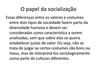 O papel da socializaçãoEssas diferenças entre os valores e costumes entre dois tipos de sociedade fazem parte da diversidade humana e devem ser consideradas como característica a serem analisadas, sem que sobre elas se queira estabelecer juízos de valor. Ou seja, não se trata de julgar se certos costumes são bons ou maus, mas de interpretá-los sociologicamente como parte de culturas diferentes.