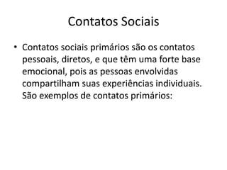 Contatos SociaisContatos sociais primários são os contatos pessoais, diretos, e que têm uma forte base emocional, pois as pessoas envolvidas compartilham suas experiências individuais. São exemplos de contatos primários: 