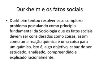Durkheim e os fatos sociaisDurkheim tentou resolver esse complexo problema postulando como princípio fundamental da Sociologia que os fatos sociais devem ser considerados como coisas, assim como uma reação química é uma coisa para um químico, isto é, algo objetivo, capaz de ser estudado, analisado, compreendido e explicado racionalmente.