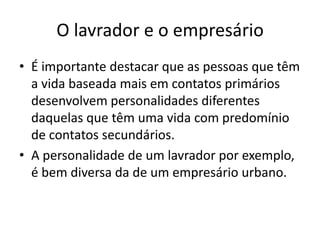 O lavrador e o empresárioÉ importante destacar que as pessoas que têm a vida baseada mais em contatos primários desenvolvem personalidades diferentes daquelas que têm uma vida com predomínio de contatos secundários.A personalidade de um lavrador por exemplo, é bem diversa da de um empresário urbano.