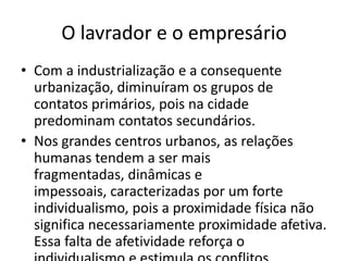 O lavrador e o empresárioCom a industrialização e a consequente urbanização, diminuíram os grupos de contatos primários, pois na cidade predominam contatos secundários.Nos grandes centros urbanos, as relações humanas tendem a ser mais fragmentadas, dinâmicas e impessoais, caracterizadas por um forte individualismo, pois a proximidade física não significa necessariamente proximidade afetiva. Essa falta de afetividade reforça o individualismo e estimula os conflitos.