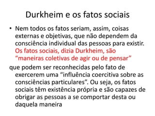 Durkheim e os fatos sociaisNem todos os fatos seriam, assim, coisas externas e objetivas, que não dependem da consciência individual das pessoas para existir. Os fatos sociais, dizia Durkheim, são “maneiras coletivas de agir ou de pensar”que podem ser reconhecidas pelo fato de exercerem uma “influência coercitiva sobre as consciências particulares”. Ou seja, os fatos sociais têm existência própria e são capazes de obrigar as pessoas a se comportar desta ou daquela maneira