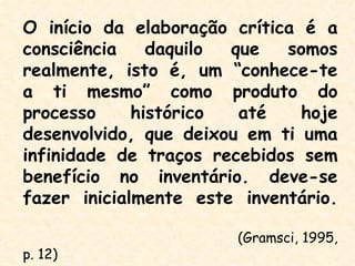 O início da elaboração crítica é a
consciência    daquilo que   somos
realmente, isto é, um “conhece-te
a ti mesmo” como produto do
processo     histórico  até    hoje
desenvolvido, que deixou em ti uma
infinidade de traços recebidos sem
benefício no inventário. deve-se
fazer inicialmente este inventário.

                       (Gramsci, 1995,
p. 12)
 