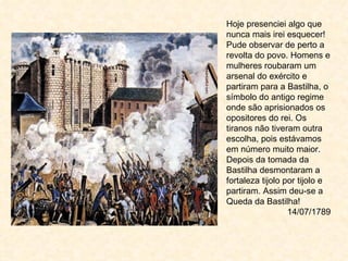 Hoje presenciei algo que
nunca mais irei esquecer!
Pude observar de perto a
revolta do povo. Homens e
mulheres roubaram um
arsenal do exército e
partiram para a Bastilha, o
símbolo do antigo regime
onde são aprisionados os
opositores do rei. Os
tiranos não tiveram outra
escolha, pois estávamos
em número muito maior.
Depois da tomada da
Bastilha desmontaram a
fortaleza tijolo por tijolo e
partiram. Assim deu-se a
Queda da Bastilha!
                  14/07/1789
 