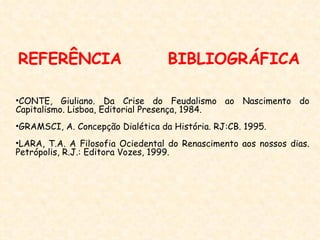 REFERÊNCIA                         BIBLIOGRÁFICA

•CONTE, Giuliano. Da Crise do Feudalismo ao Nascimento do
Capitalismo. Lisboa, Editorial Presença, 1984.
•GRAMSCI, A. Concepção Dialética da História. RJ:CB. 1995.
•LARA, T.A. A Filosofia Ociedental do Renascimento aos nossos dias.
Petrópolis, R.J.: Editora Vozes, 1999.
 