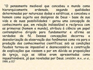 “O pensamento medieval que concebeu o mundo como
hierarquicamente       ordenado,      segundo     qualidades
determinadas por naturezas dadas e estáticas, e concebeu o
homem como sujeito aos desígnios de Deus – base de sua
vida e de suas possibilidades – gerou uma concepção de
conhecimento que, em relação indissolúvel e recíproca com
as primeiras (homem e mundo), atribuiu à ciência um papel
contemplativo dirigido para fundamentar e afirma as
verdades da fé. Dessas concepções decorreu a
desvalorização da observação dos fenômenos como via para a
produção dos conhecimentos científicos; sob as condições
feudais tornou-se impossível e desnecessária a construção
de explicações que viessem a por em dúvida as proposições
da igreja, cuja as idéias eram apresentadas como
inquestionáveis, já que reveladas por Deus. (ANDERY, M.A., et al.,
1988, p.12)”
 