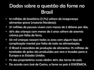 Dados sobre a questão da fome no
                Brasil
• 14 milhões de brasileiros (7,7%) sofrem de insegurança
  alimentar grave (maioria Nordeste);
• 37 milhões de pessoas vivem com menos de 2 dólares por dia;
• 45% das crianças com menos de 5 anos sofrem de anemia
  crônica por falta de ferro;
• 50 mil crianças nascem todos os anos com algum tipo de
  complicação mental por falta de iodo na alimentação;
• O Brasil é recordista de produção de alimentos: 75 milhões de
  toneladas de grãos são produzidas por ano e levadas para a
  Europa e os Estados Unidos;
• 1% dos proprietários rurais obtêm 46% das terras do país;
• De acordo com José de Castro, a fome no país é ENDÊMICA.
 