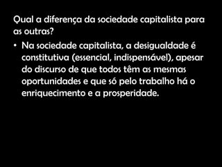 Qual a diferença da sociedade capitalista para
as outras?
• Na sociedade capitalista, a desigualdade é
  constitutiva (essencial, indispensável), apesar
  do discurso de que todos têm as mesmas
  oportunidades e que só pelo trabalho há o
  enriquecimento e a prosperidade.
 