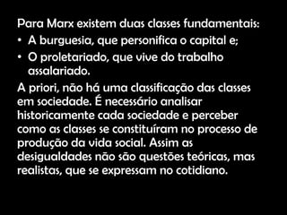 Para Marx existem duas classes fundamentais:
• A burguesia, que personifica o capital e;
• O proletariado, que vive do trabalho
  assalariado.
A priori, não há uma classificação das classes
em sociedade. É necessário analisar
historicamente cada sociedade e perceber
como as classes se constituíram no processo de
produção da vida social. Assim as
desigualdades não são questões teóricas, mas
realistas, que se expressam no cotidiano.
 