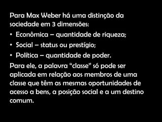 Para Max Weber há uma distinção da
sociedade em 3 dimensões:
• Econômica – quantidade de riqueza;
• Social – status ou prestígio;
• Política – quantidade de poder.
Para ele, a palavra “classe” só pode ser
aplicada em relação aos membros de uma
classe que têm as mesmas oportunidades de
acesso a bens, a posição social e a um destino
comum.
 