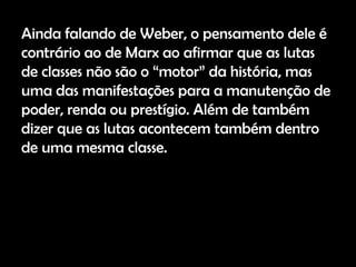 Ainda falando de Weber, o pensamento dele é
contrário ao de Marx ao afirmar que as lutas
de classes não são o “motor” da história, mas
uma das manifestações para a manutenção de
poder, renda ou prestígio. Além de também
dizer que as lutas acontecem também dentro
de uma mesma classe.
 
