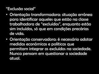 “Exclusão social”
• Orientação transformadora: situação errônea
  para identificar aqueles que estão na classe
  trabalhadora de “excluídos”, enquanto estão
  sim incluídos, só que em condições precárias
  de vida.
• Orientação conservadora: é necessário adotar
  medidas econômicas e políticas que
  permitam integrar os excluídos na sociedade.
  Nunca pensam em questionar a sociedade
  atual.
 