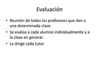 Evaluación
• Reunión de todos los profesores que dan a
  una determinada clase.
• Se evalúa a cada alumno individualmente y a
  la clase en general.
• La dirige cada tutor
 