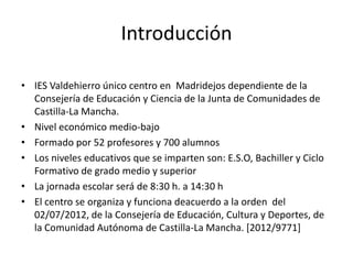 Introducción

• IES Valdehierro único centro en Madridejos dependiente de la
  Consejería de Educación y Ciencia de la Junta de Comunidades de
  Castilla-La Mancha.
• Nivel económico medio-bajo
• Formado por 52 profesores y 700 alumnos
• Los niveles educativos que se imparten son: E.S.O, Bachiller y Ciclo
  Formativo de grado medio y superior
• La jornada escolar será de 8:30 h. a 14:30 h
• El centro se organiza y funciona deacuerdo a la orden del
  02/07/2012, de la Consejería de Educación, Cultura y Deportes, de
  la Comunidad Autónoma de Castilla-La Mancha. [2012/9771]
 