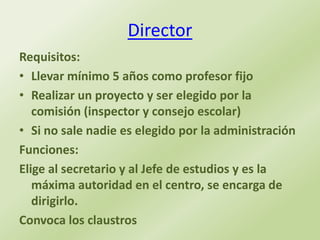 Director
Requisitos:
• Llevar mínimo 5 años como profesor fijo
• Realizar un proyecto y ser elegido por la
   comisión (inspector y consejo escolar)
• Si no sale nadie es elegido por la administración
Funciones:
Elige al secretario y al Jefe de estudios y es la
   máxima autoridad en el centro, se encarga de
   dirigirlo.
Convoca los claustros
 