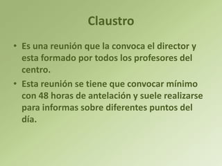 Claustro
• Es una reunión que la convoca el director y
  esta formado por todos los profesores del
  centro.
• Esta reunión se tiene que convocar mínimo
  con 48 horas de antelación y suele realizarse
  para informas sobre diferentes puntos del
  día.
 