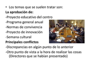 • Los temas que se suelen tratar son:
La aprobación de:
-Proyecto educativo del centro
-Programa general anual
-Normas de convivencia
-Proyecto de innovación
-Semana cultural
Principales conflictos
-Discrepancias en algún punto de lo anterior
-Otro punto de vista a la hora de realizar las cosas
  (Directores que se habían presentado)
 